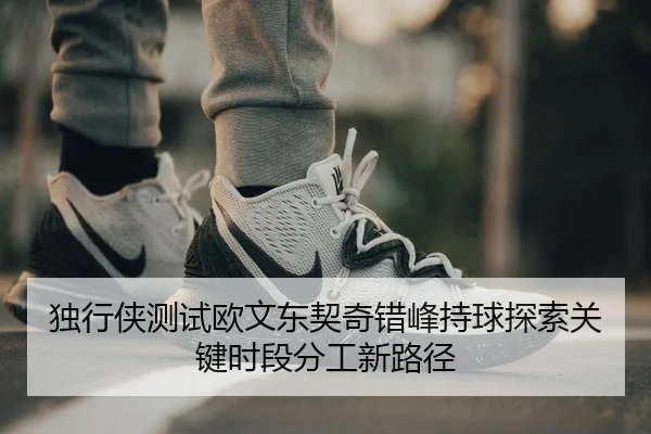 独行侠测试欧文东契奇错峰持球探索关键时段分工新路径